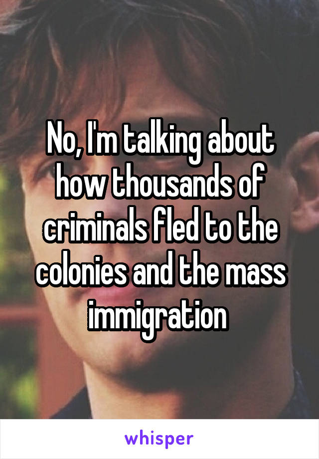 No, I'm talking about how thousands of criminals fled to the colonies and the mass immigration 
