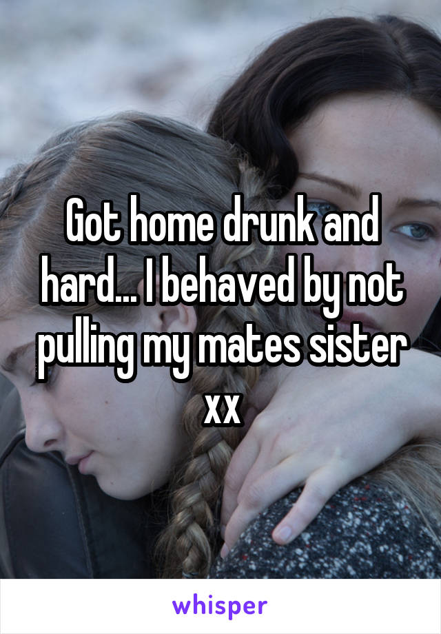 Got home drunk and hard... I behaved by not pulling my mates sister xx