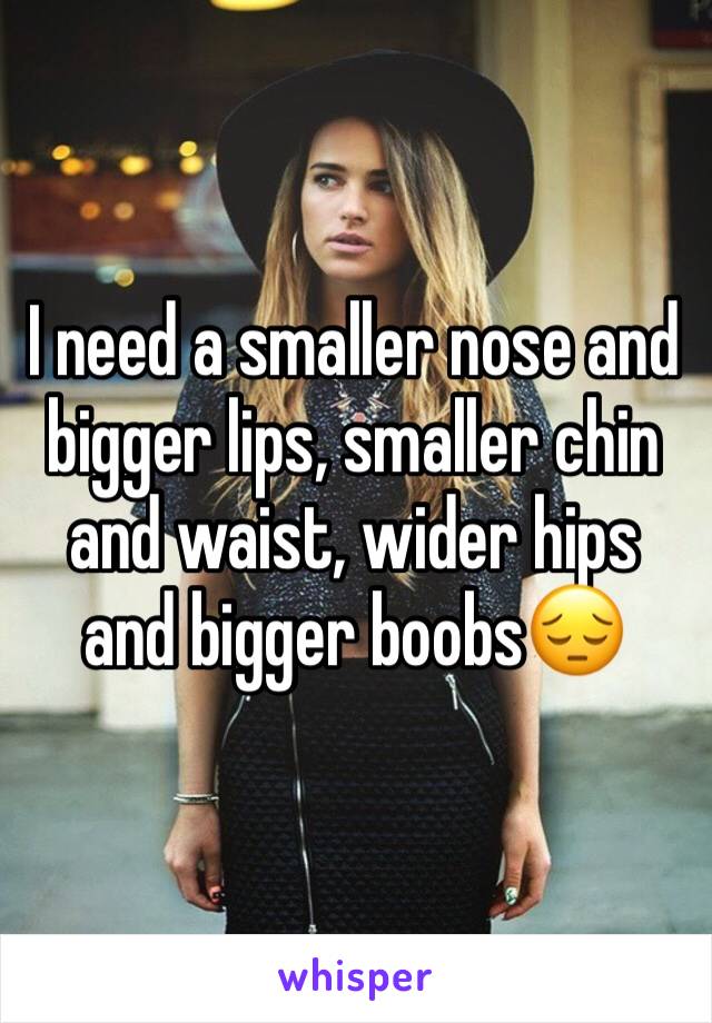 I need a smaller nose and bigger lips, smaller chin and waist, wider hips and bigger boobs😔