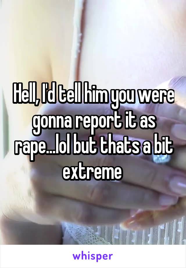 Hell, I'd tell him you were gonna report it as rape...lol but thats a bit extreme 