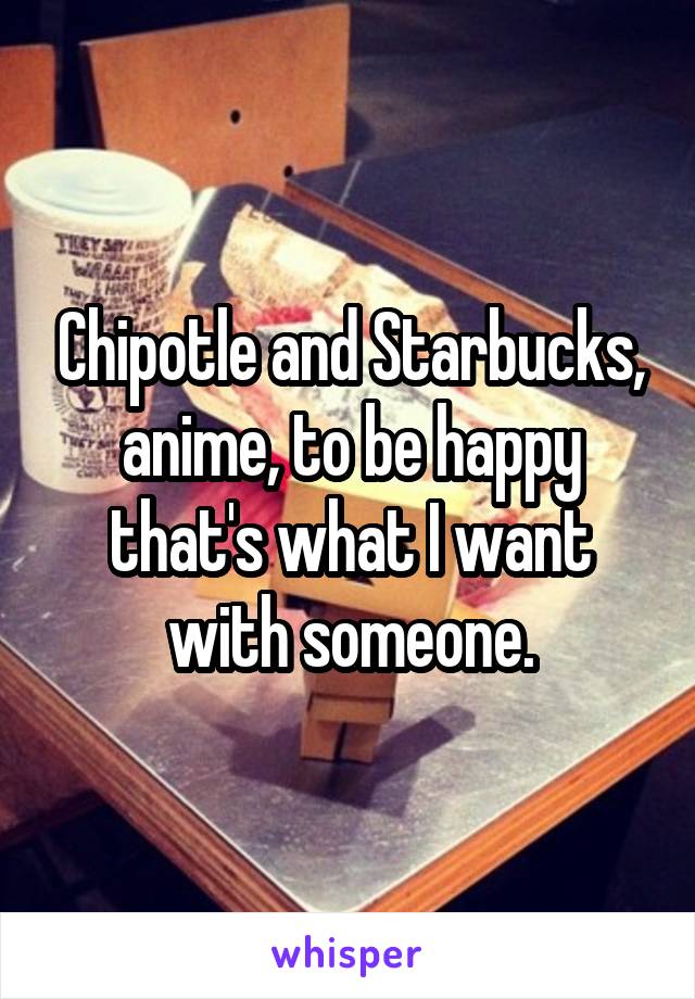 Chipotle and Starbucks, anime, to be happy that's what I want with someone.