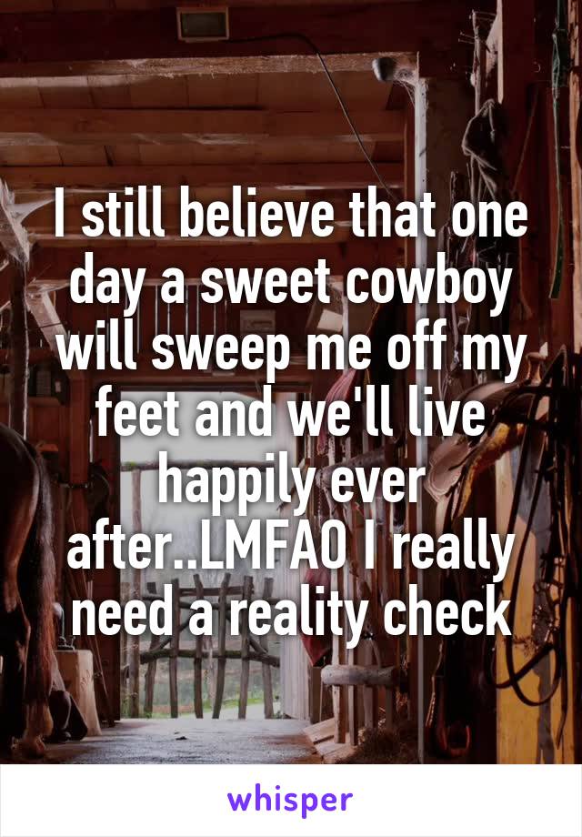 I still believe that one day a sweet cowboy will sweep me off my feet and we'll live happily ever after..LMFAO I really need a reality check
