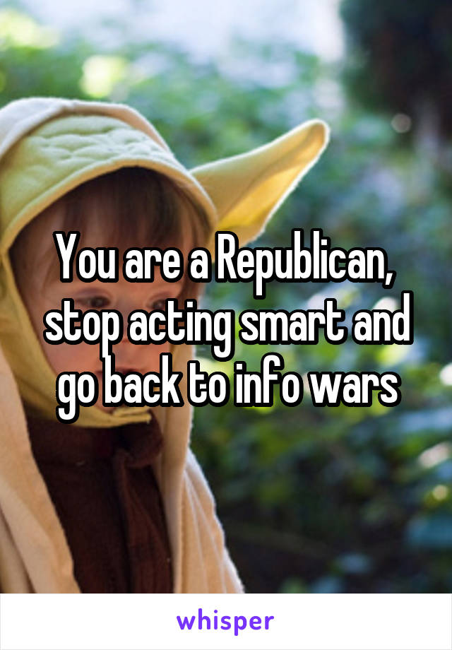 You are a Republican,  stop acting smart and go back to info wars