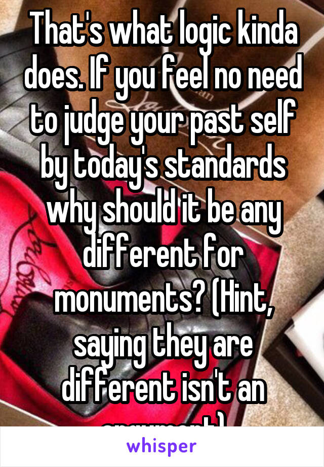 That's what logic kinda does. If you feel no need to judge your past self by today's standards why should it be any different for monuments? (Hint, saying they are different isn't an argument)