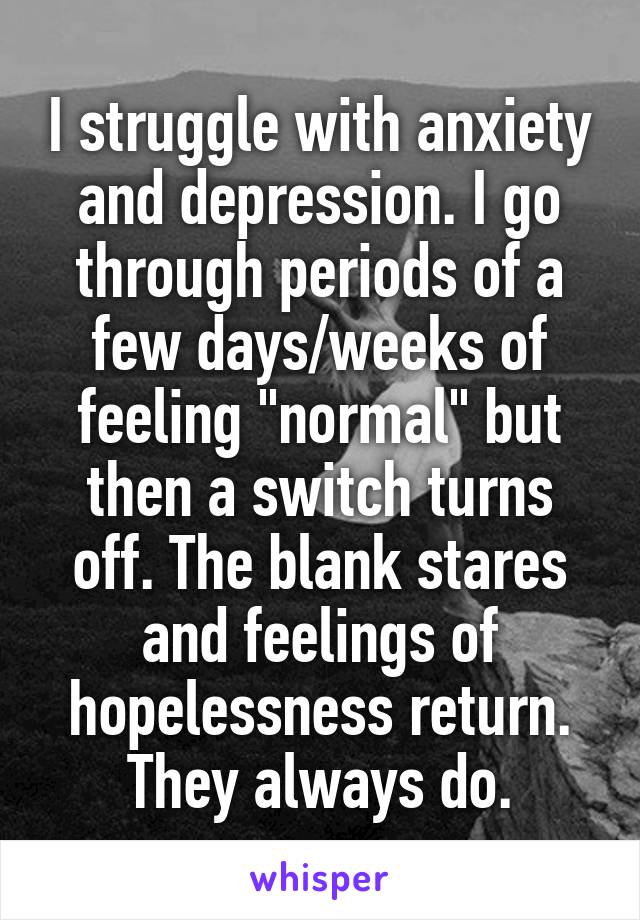 I struggle with anxiety and depression. I go through periods of a few days/weeks of feeling "normal" but then a switch turns off. The blank stares and feelings of hopelessness return. They always do.