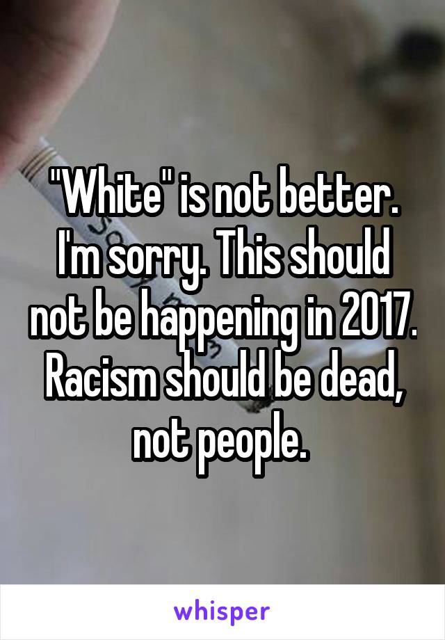 "White" is not better. I'm sorry. This should not be happening in 2017. Racism should be dead, not people. 