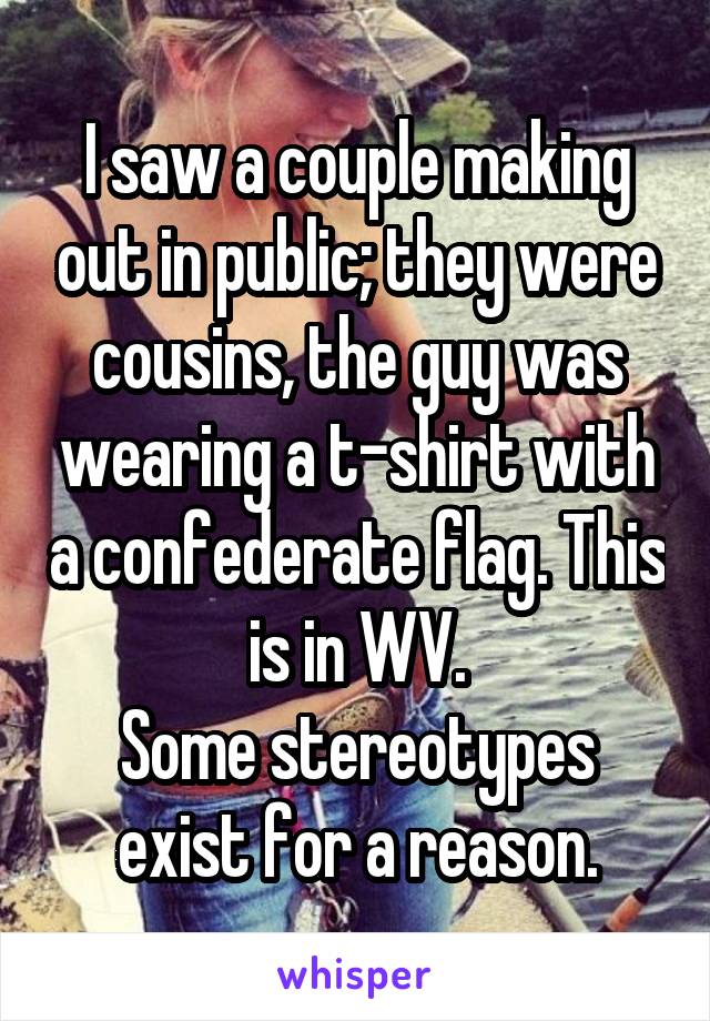 I saw a couple making out in public; they were cousins, the guy was wearing a t-shirt with a confederate flag. This is in WV.
Some stereotypes exist for a reason.