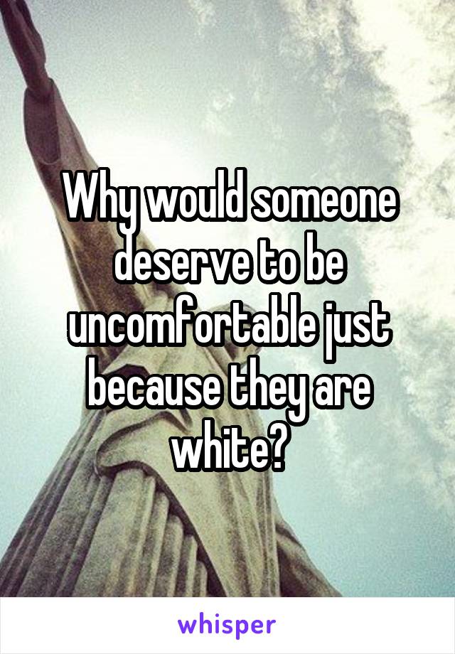 Why would someone deserve to be uncomfortable just because they are white?