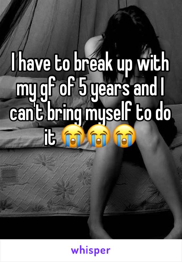 I have to break up with my gf of 5 years and I can't bring myself to do it 😭😭😭