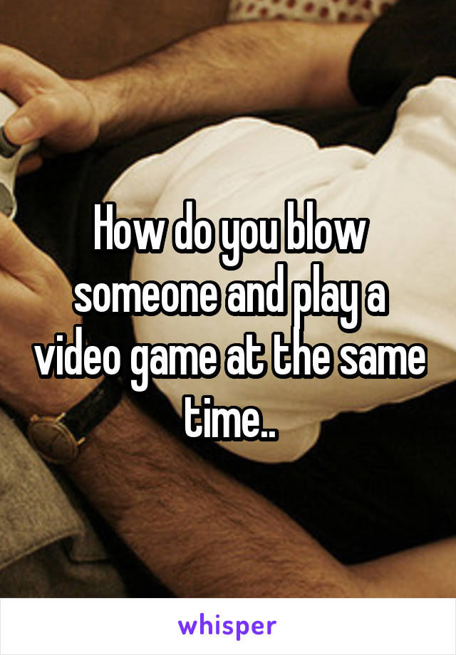 How do you blow someone and play a video game at the same time..