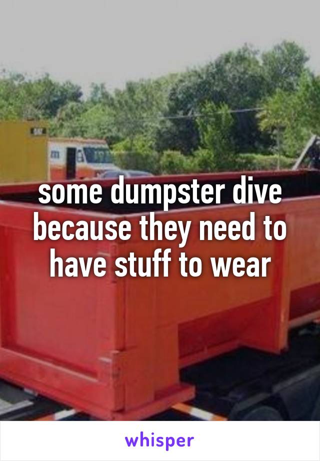 some dumpster dive because they need to have stuff to wear