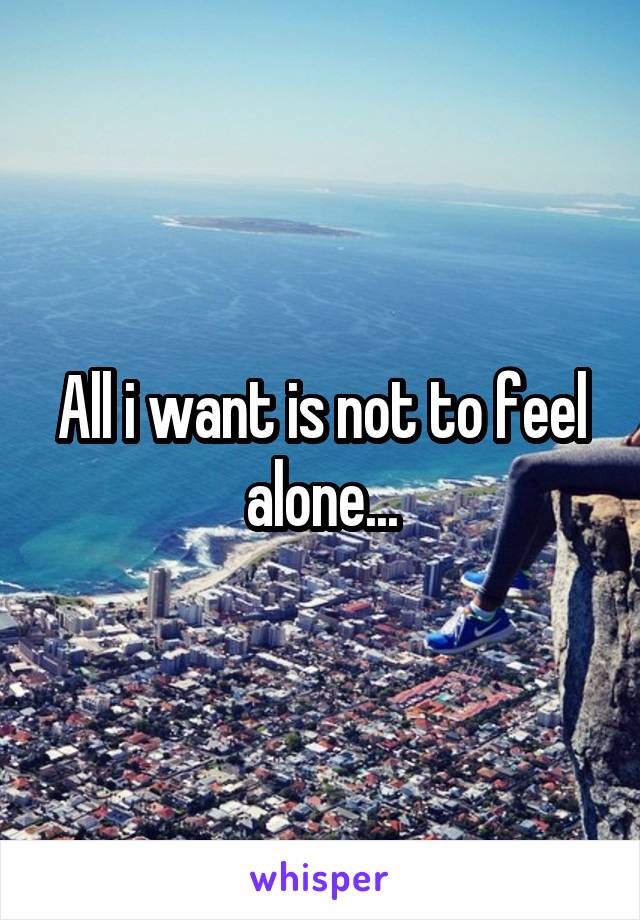 All i want is not to feel alone...