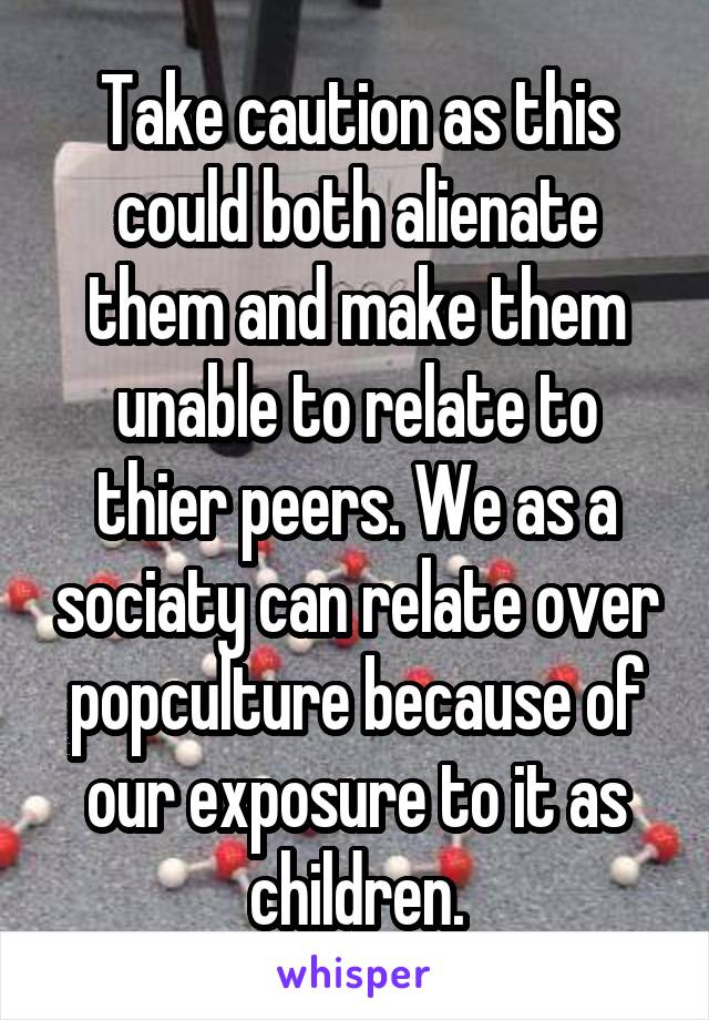Take caution as this could both alienate them and make them unable to relate to thier peers. We as a sociaty can relate over popculture because of our exposure to it as children.