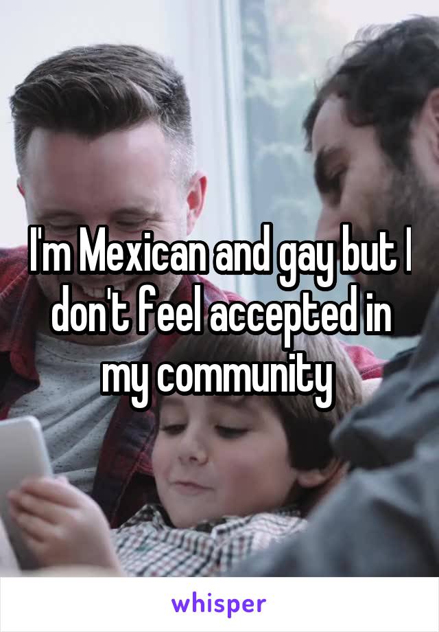I'm Mexican and gay but I don't feel accepted in my community 
