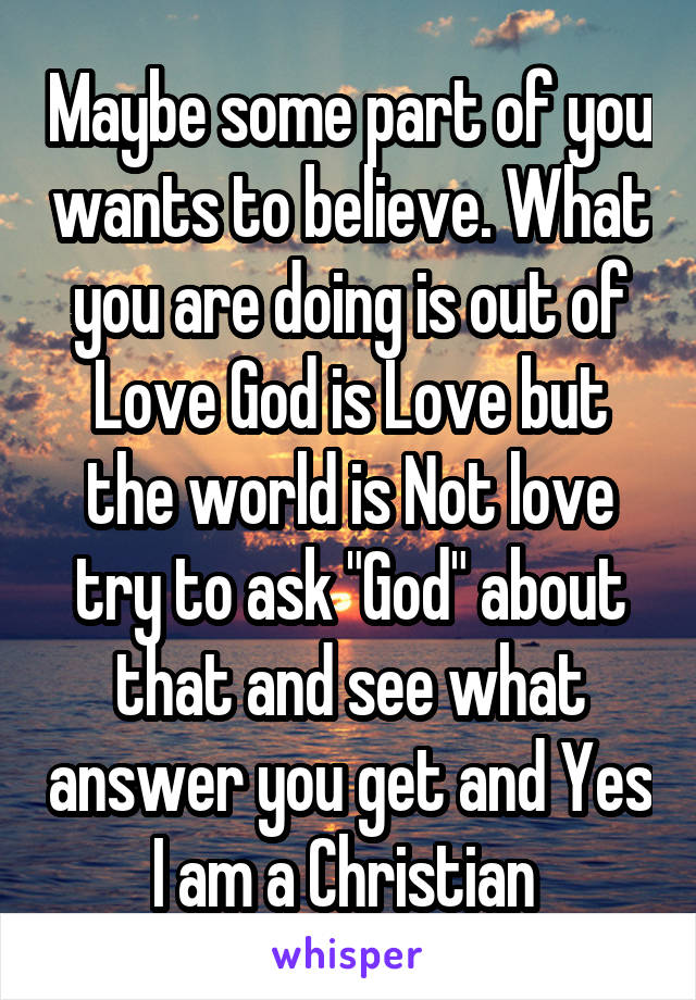 Maybe some part of you wants to believe. What you are doing is out of Love God is Love but the world is Not love try to ask "God" about that and see what answer you get and Yes I am a Christian 