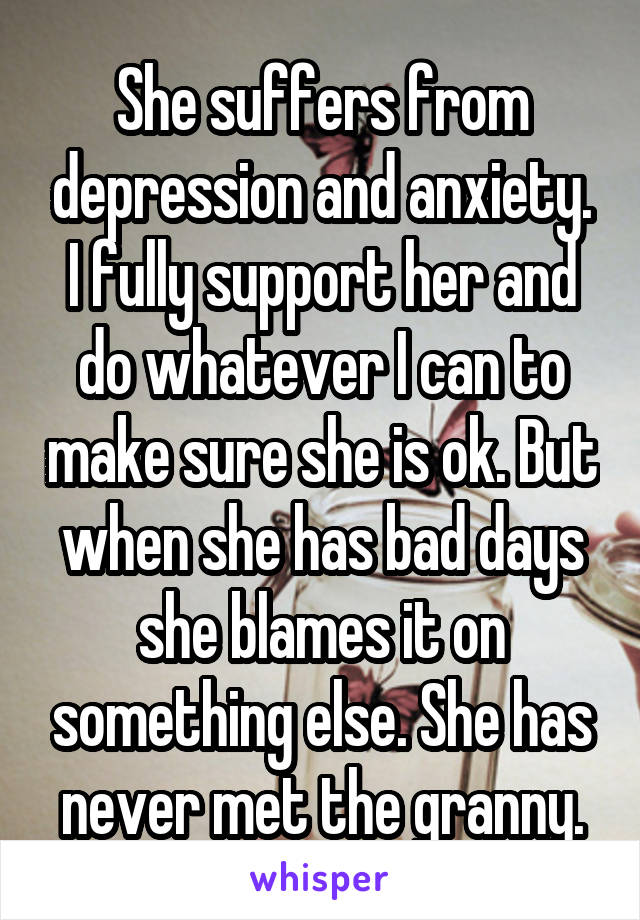 She suffers from depression and anxiety. I fully support her and do whatever I can to make sure she is ok. But when she has bad days she blames it on something else. She has never met the granny.