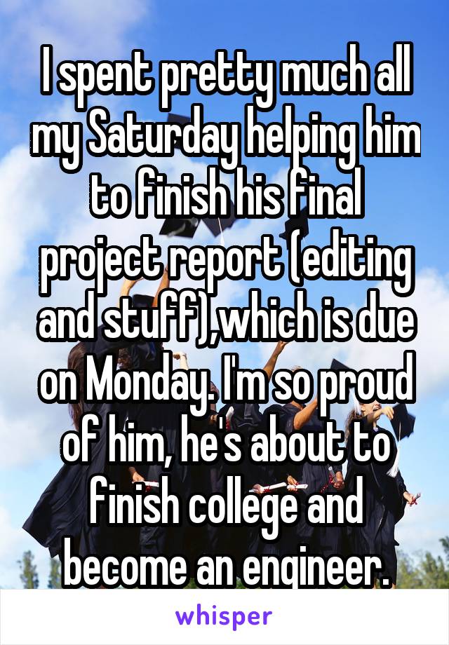 I spent pretty much all my Saturday helping him to finish his final project report (editing and stuff),which is due on Monday. I'm so proud of him, he's about to finish college and become an engineer.