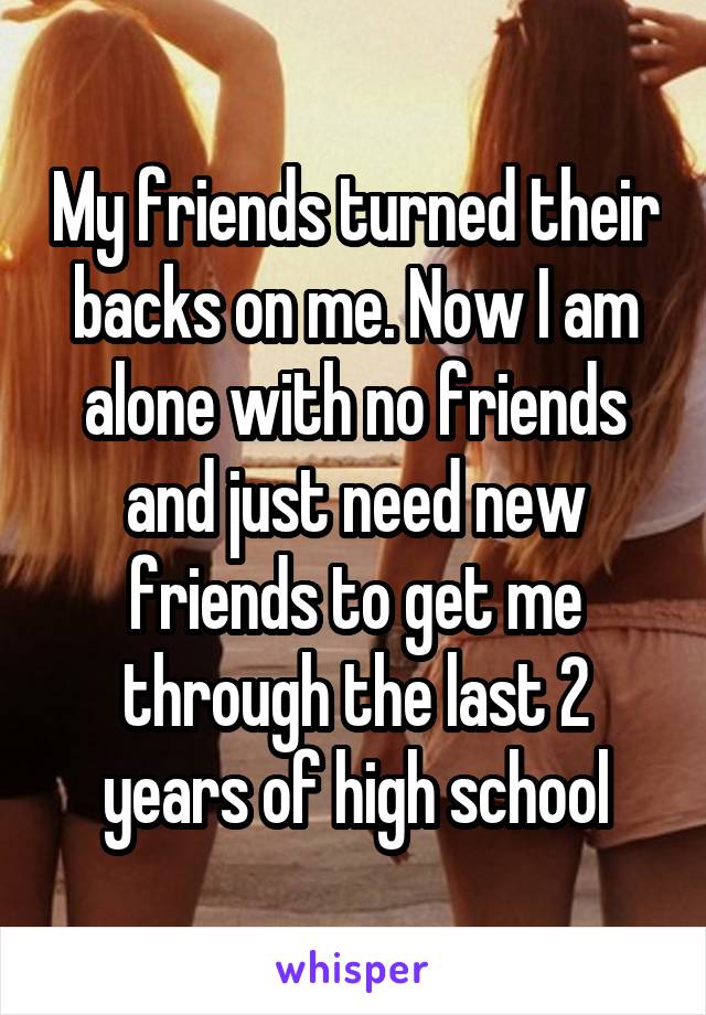 My friends turned their backs on me. Now I am alone with no friends and just need new friends to get me through the last 2 years of high school