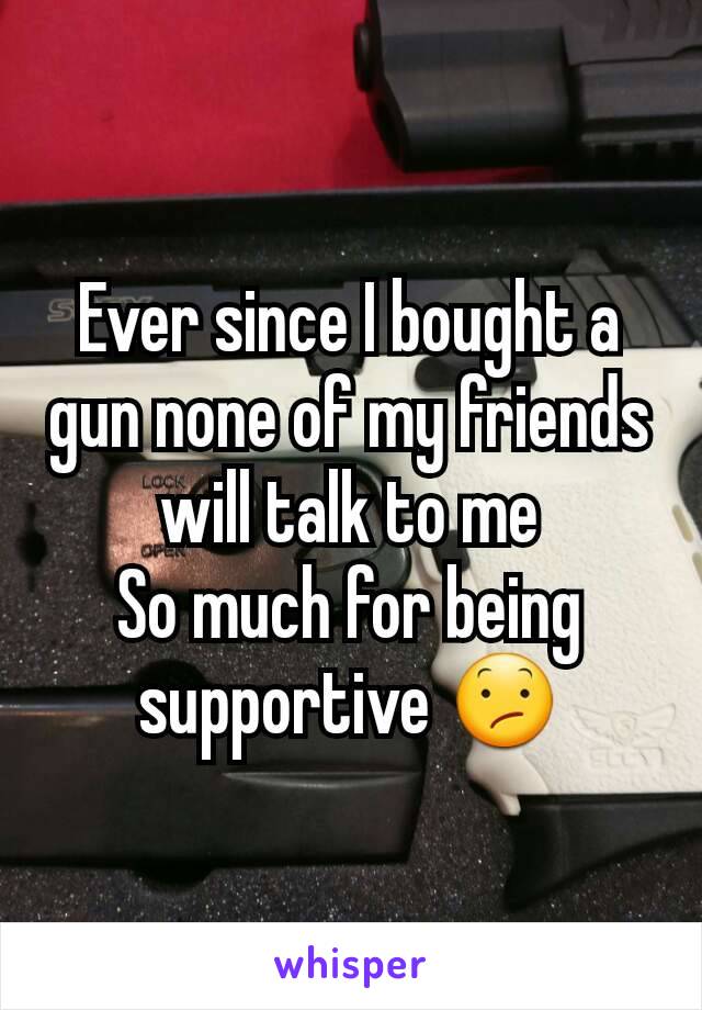 Ever since I bought a gun none of my friends will talk to me
So much for being supportive 😕