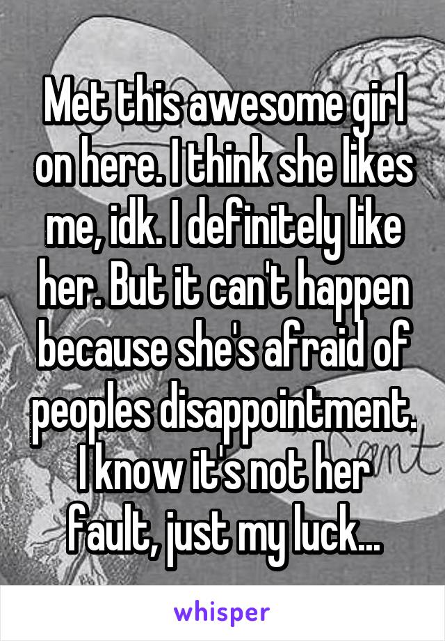 Met this awesome girl on here. I think she likes me, idk. I definitely like her. But it can't happen because she's afraid of peoples disappointment. I know it's not her fault, just my luck...