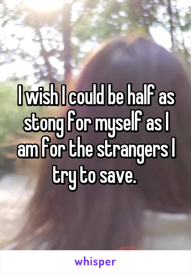 I wish I could be half as stong for myself as I am for the strangers I try to save. 