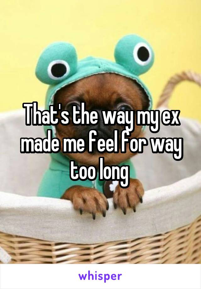 That's the way my ex made me feel for way too long 