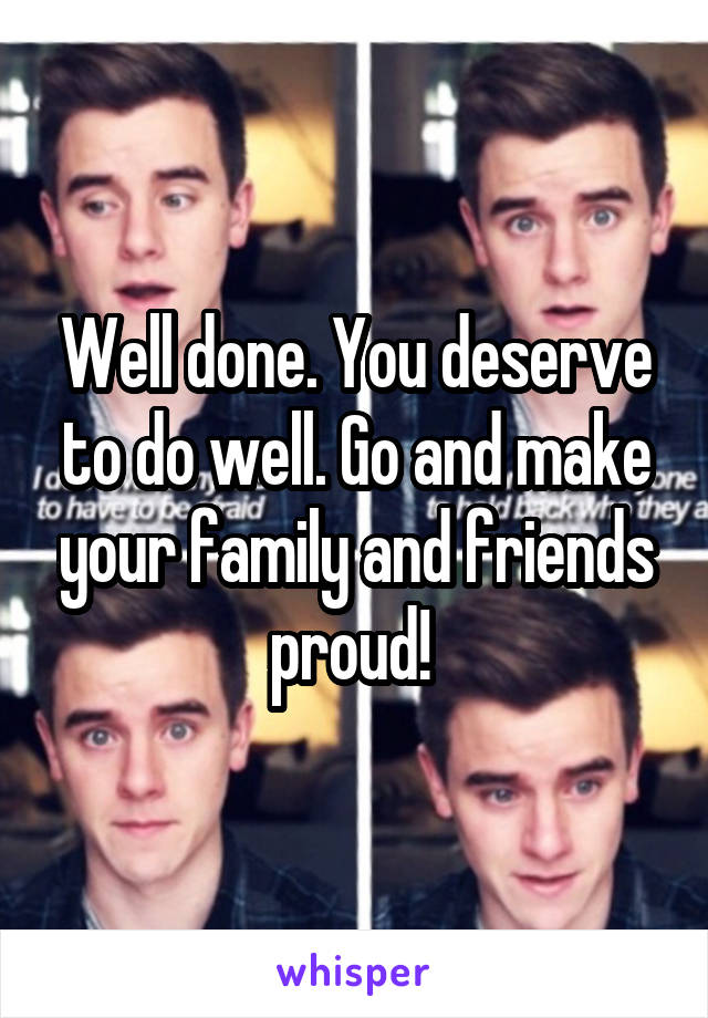 Well done. You deserve to do well. Go and make your family and friends proud! 