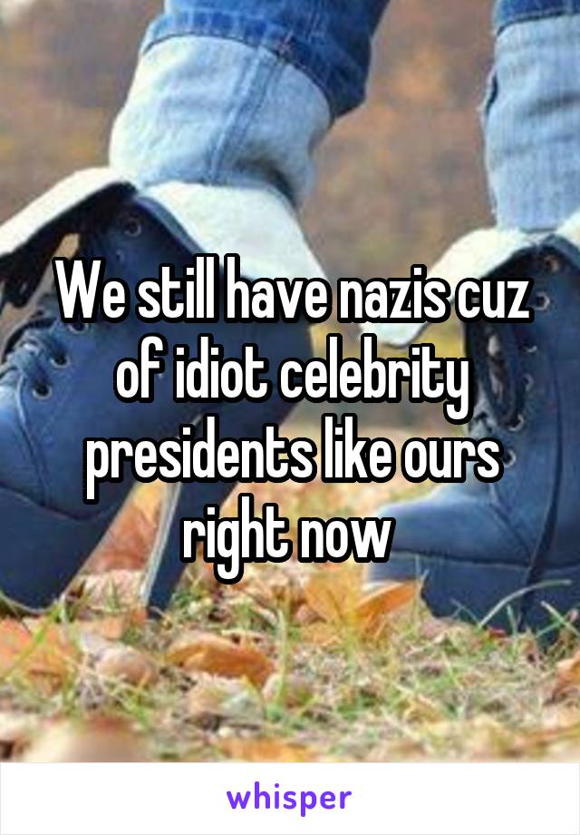 We still have nazis cuz of idiot celebrity presidents like ours right now 