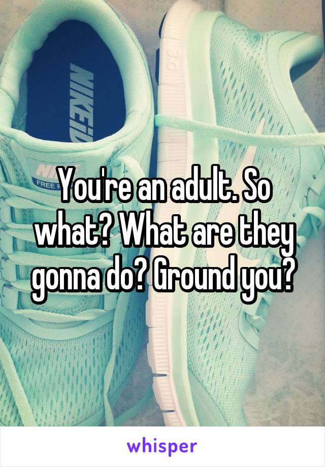 You're an adult. So what? What are they gonna do? Ground you?
