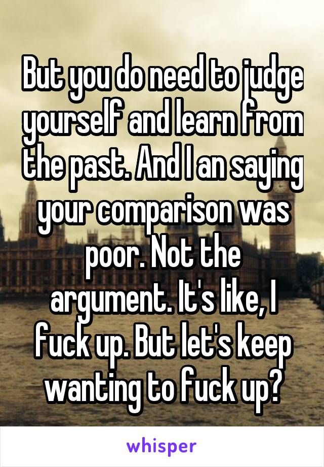 But you do need to judge yourself and learn from the past. And I an saying your comparison was poor. Not the argument. It's like, I fuck up. But let's keep wanting to fuck up?