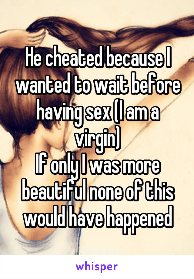 He cheated because I wanted to wait before having sex (I am a virgin)
If only I was more beautiful none of this would have happened