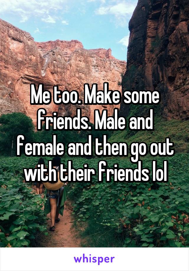 Me too. Make some friends. Male and female and then go out with their friends lol