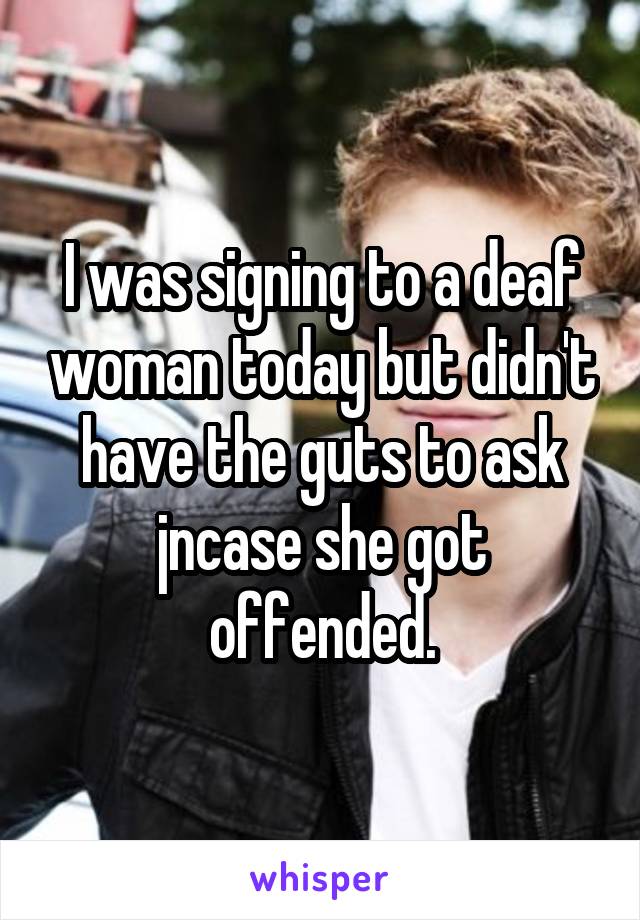 I was signing to a deaf woman today but didn't have the guts to ask jncase she got offended.