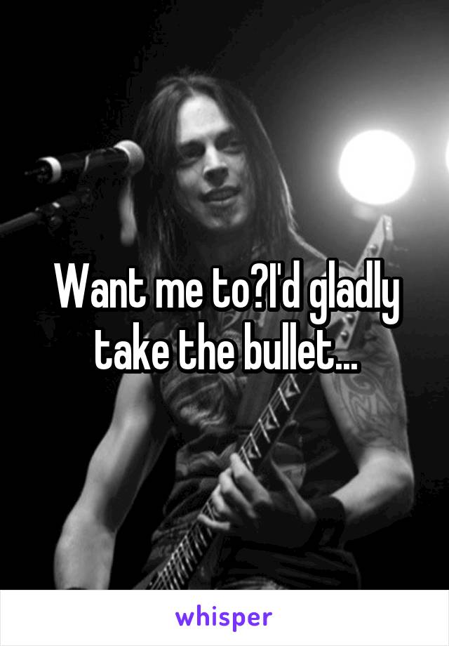 Want me to?I'd gladly take the bullet...