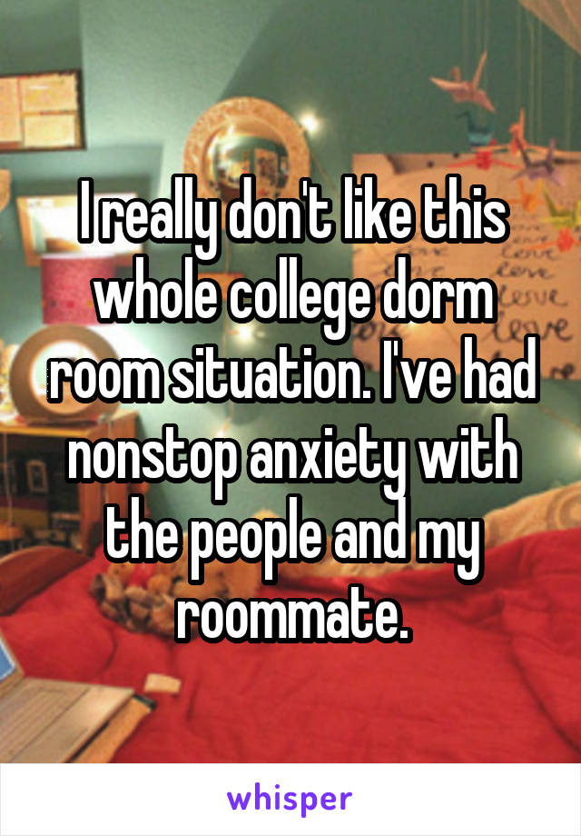 I really don't like this whole college dorm room situation. I've had nonstop anxiety with the people and my roommate.