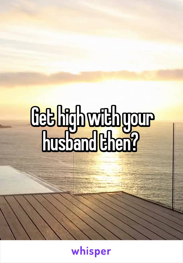 Get high with your husband then? 
