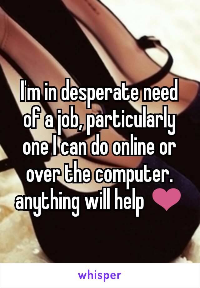 I'm in desperate need of a job, particularly one I can do online or over the computer. anything will help ❤