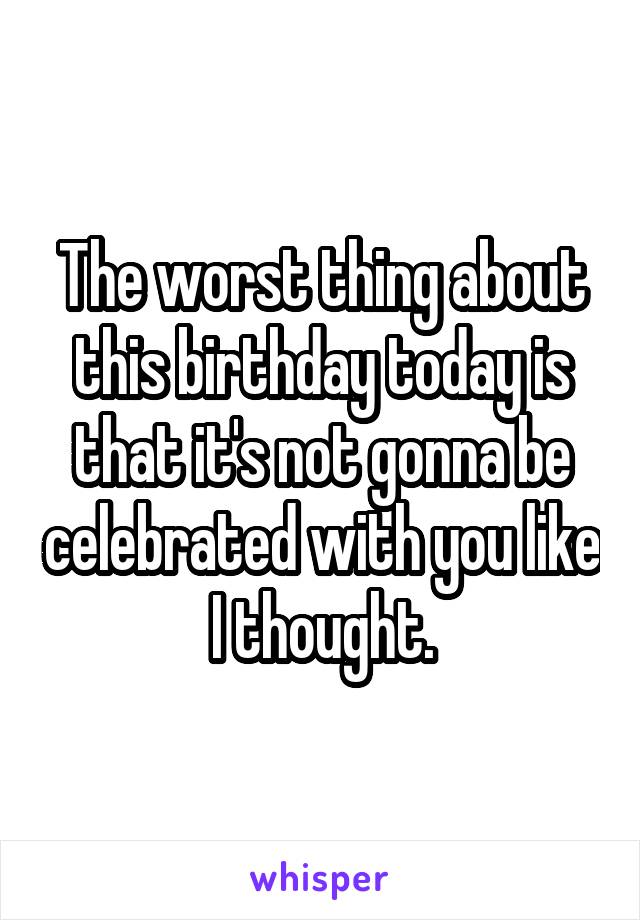 The worst thing about this birthday today is that it's not gonna be celebrated with you like I thought.