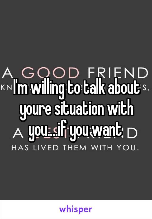 I'm willing to talk about youre situation with you....if you want 