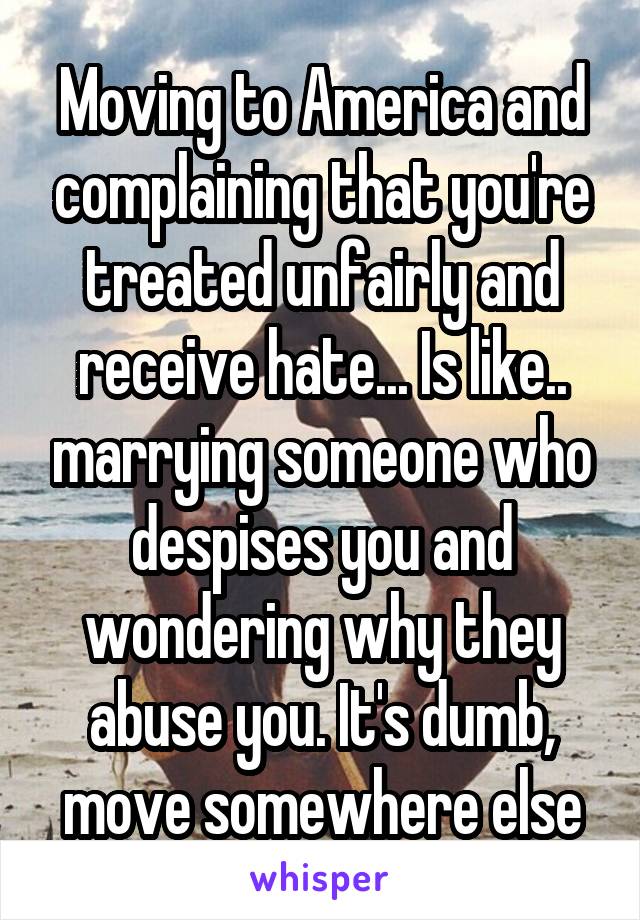 Moving to America and complaining that you're treated unfairly and receive hate... Is like.. marrying someone who despises you and wondering why they abuse you. It's dumb, move somewhere else