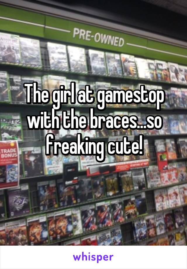 The girl at gamestop with the braces...so freaking cute!
