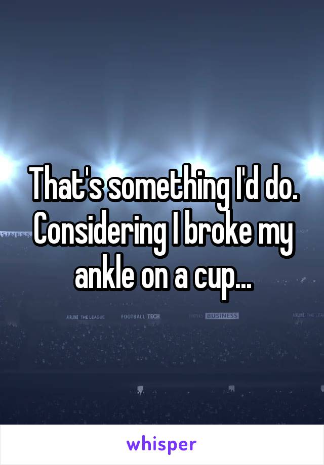 That's something I'd do. Considering I broke my ankle on a cup...