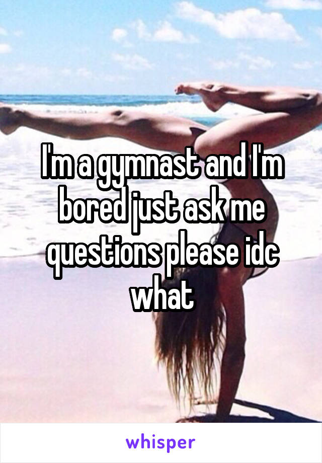 I'm a gymnast and I'm bored just ask me questions please idc what