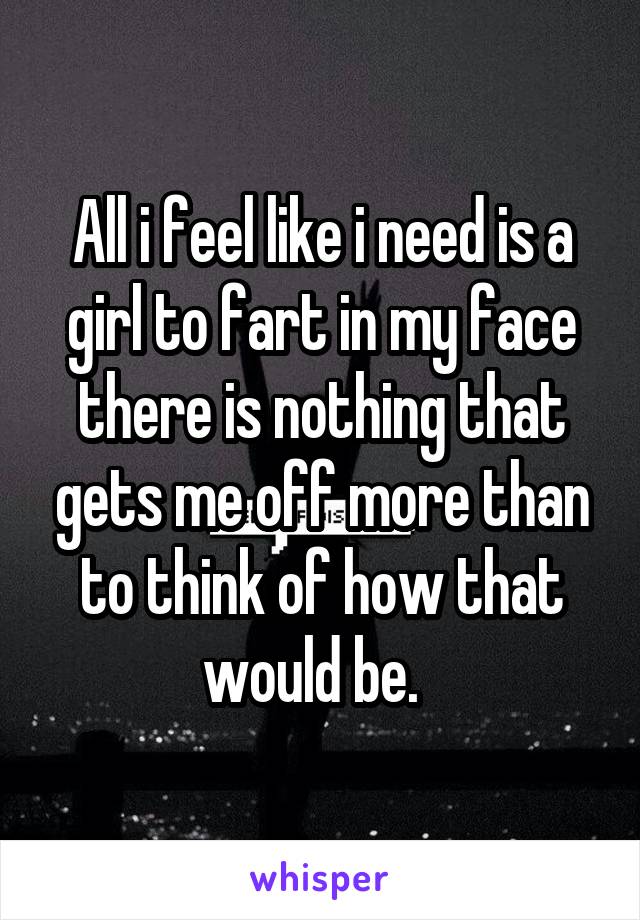 All i feel like i need is a girl to fart in my face there is nothing that gets me off more than to think of how that would be.  