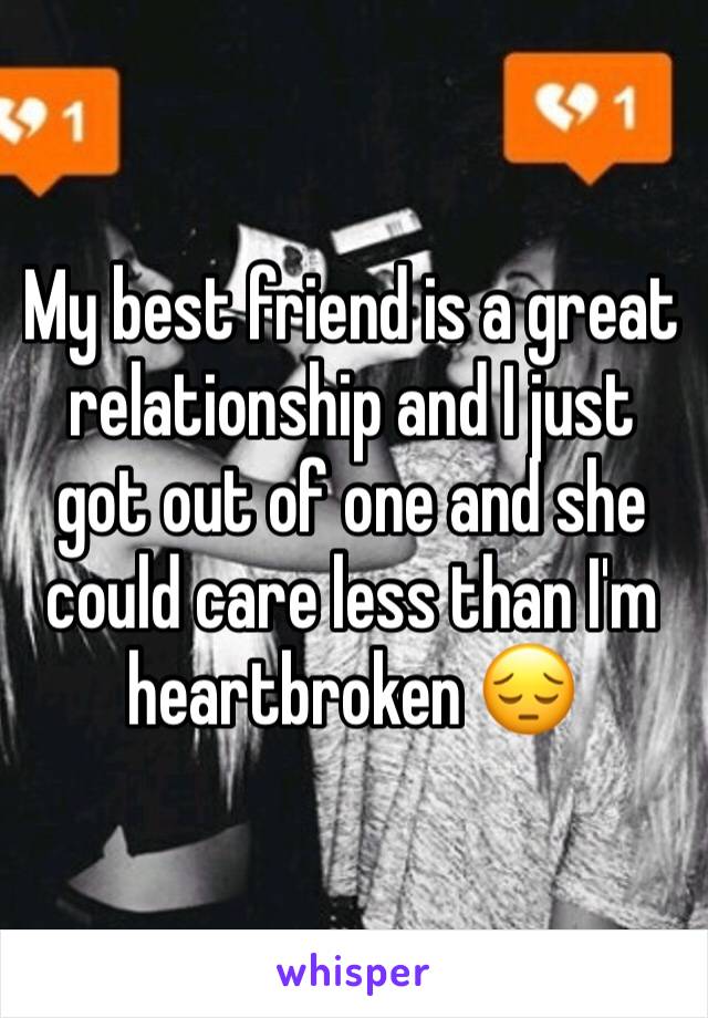 My best friend is a great relationship and I just got out of one and she could care less than I'm heartbroken 😔
