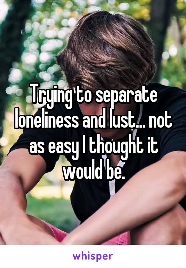 Trying to separate loneliness and lust... not as easy I thought it would be.