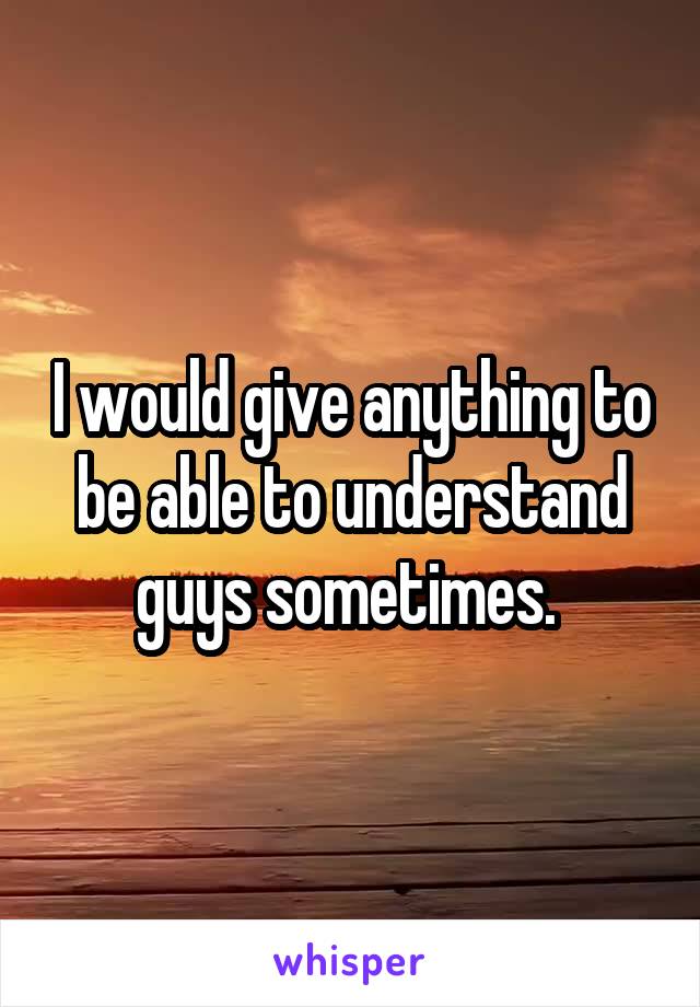 I would give anything to be able to understand guys sometimes. 