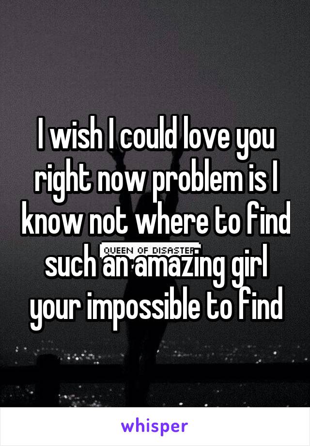 I wish I could love you right now problem is I know not where to find such an amazing girl your impossible to find