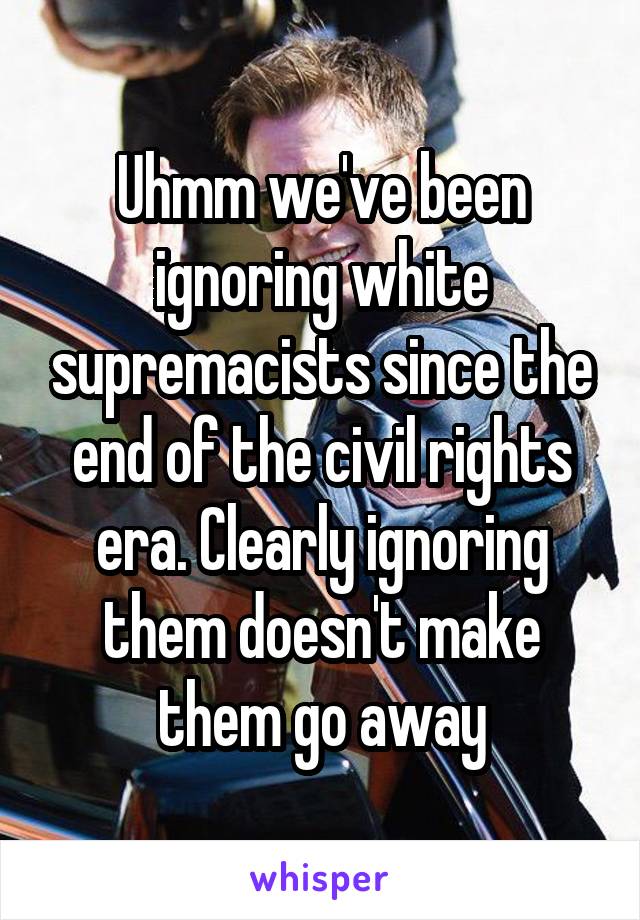 Uhmm we've been ignoring white supremacists since the end of the civil rights era. Clearly ignoring them doesn't make them go away