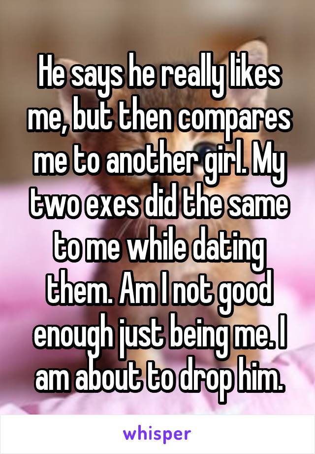 He says he really likes me, but then compares me to another girl. My two exes did the same to me while dating them. Am I not good enough just being me. I am about to drop him.